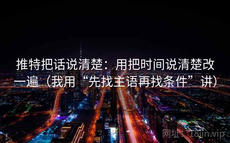 推特把话说清楚：用把时间说清楚改一遍（我用“先找主语再找条件”讲）