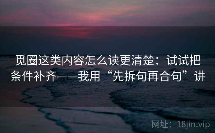 觅圈这类内容怎么读更清楚：试试把条件补齐——我用“先拆句再合句”讲