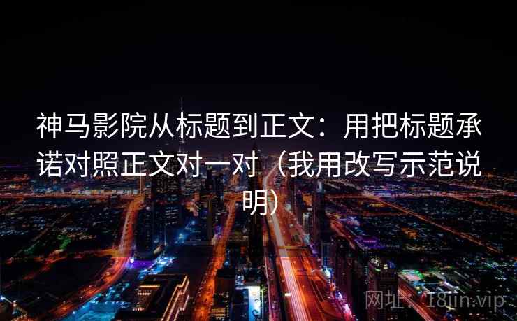 神马影院从标题到正文：用把标题承诺对照正文对一对（我用改写示范说明）