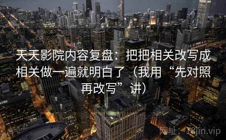 天天影院内容复盘:把把相关改写成相关做一遍就明白了(我用“先对照再改写”讲) 天天影院内容复盘:把把相关改写成相关做一遍就明白了(我用“先对照再改写”讲)