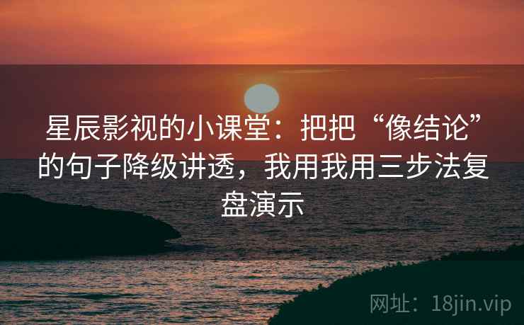 星辰影视的小课堂:把把“像结论”的句子降级讲透,我用我用三步法复盘演示