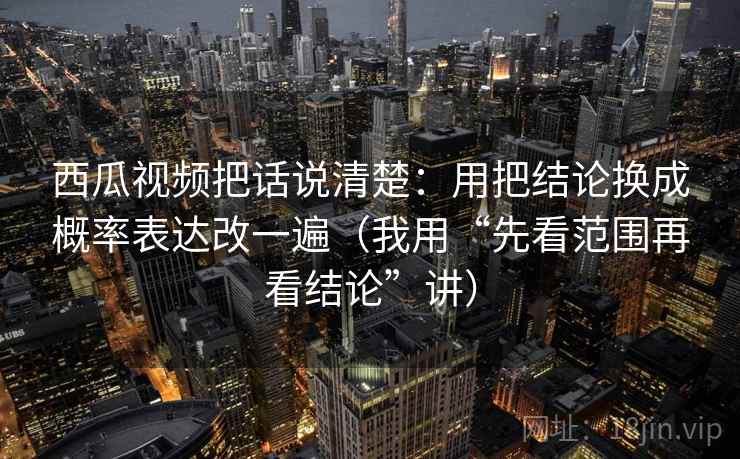 西瓜视频把话说清楚：用把结论换成概率表达改一遍（我用“先看范围再看结论”讲）