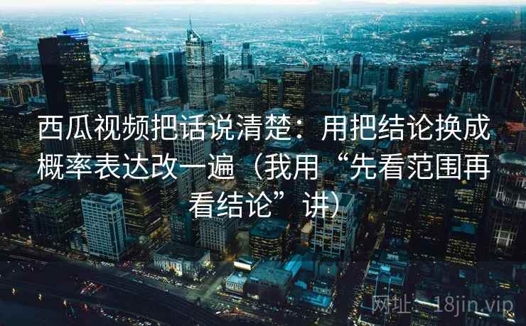西瓜视频把话说清楚：用把结论换成概率表达改一遍（我用“先看范围再看结论”讲）