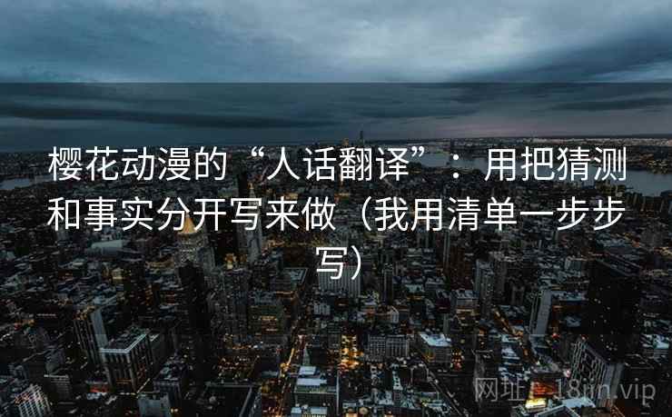 樱花动漫的“人话翻译”:用把猜测和事实分开写来做(我用清单一步步写) 樱花动漫的“人话翻译”:用把猜测和事实分开写来做(我用清单一步步写)