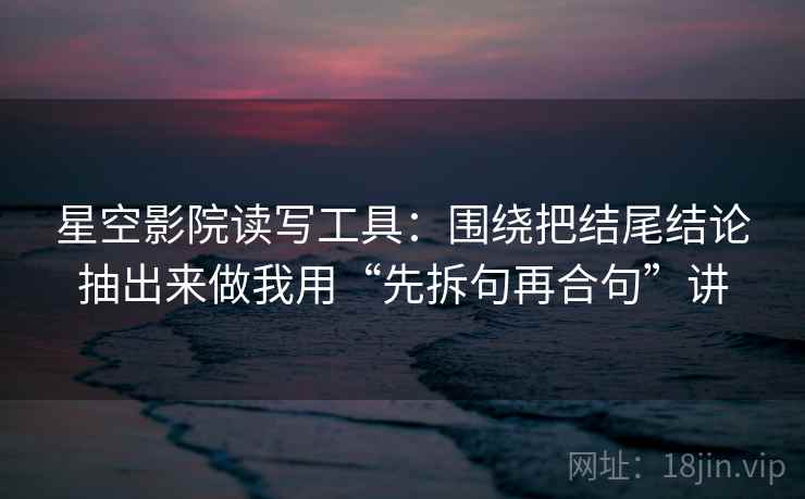 星空影院读写工具：围绕把结尾结论抽出来做我用“先拆句再合句”讲