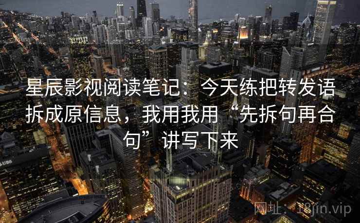 星辰影视阅读笔记：今天练把转发语拆成原信息，我用我用“先拆句再合句”讲写下来