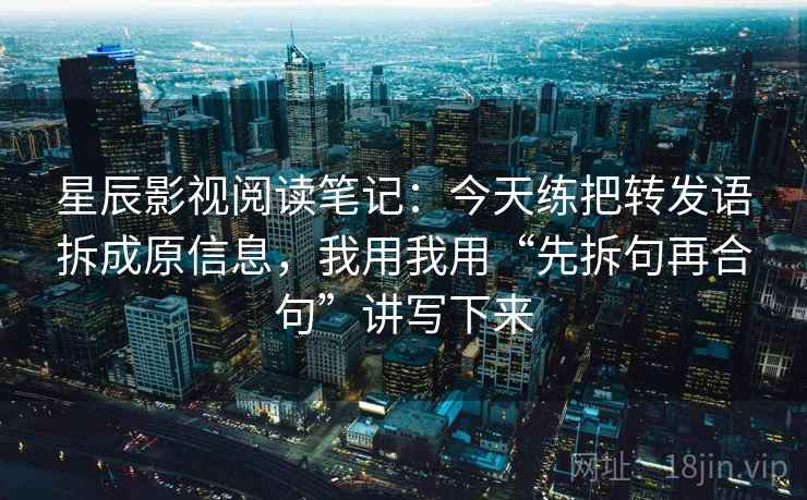 星辰影视阅读笔记：今天练把转发语拆成原信息，我用我用“先拆句再合句”讲写下来
