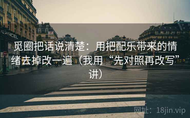 觅圈把话说清楚：用把配乐带来的情绪去掉改一遍（我用“先对照再改写”讲）