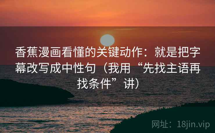 香蕉漫画看懂的关键动作:就是把字幕改写成中性句(我用“先找主语再找条件”讲) 香蕉漫画看懂的关键动作:就是把字幕改写成中性句(我用“先找主语再找条件”讲)