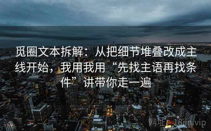 觅圈文本拆解:从把细节堆叠改成主线开始,我用我用“先找主语再找条件”讲带你走一遍 觅圈文本拆解:从把细节堆叠改成主线开始,我用我用“先找主语再找条件”讲带你走一遍