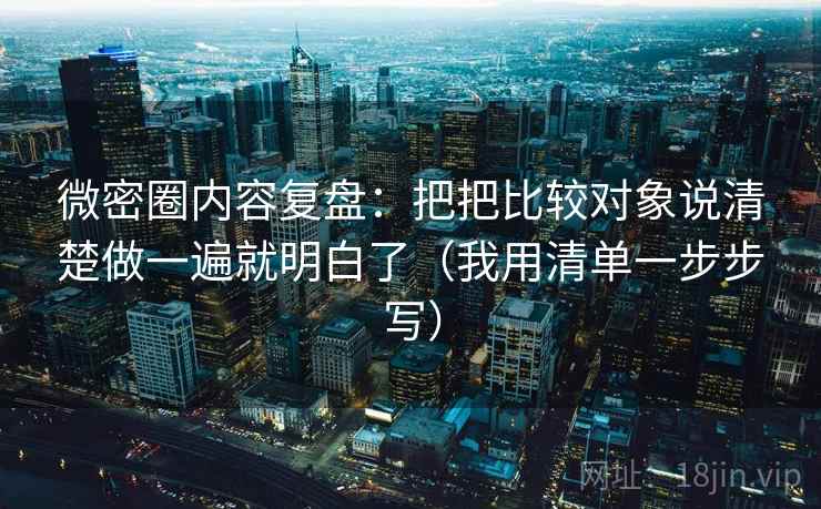 微密圈内容复盘:把把比较对象说清楚做一遍就明白了(我用清单一步步写) 微密圈内容复盘:把把比较对象说清楚做一遍就明白了(我用清单一步步写)
