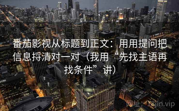 番茄影视从标题到正文:用用提问把信息捋清对一对(我用“先找主语再找条件”讲) 番茄影视从标题到正文:用用提问把信息捋清对一对(我用“先找主语再找条件”讲)