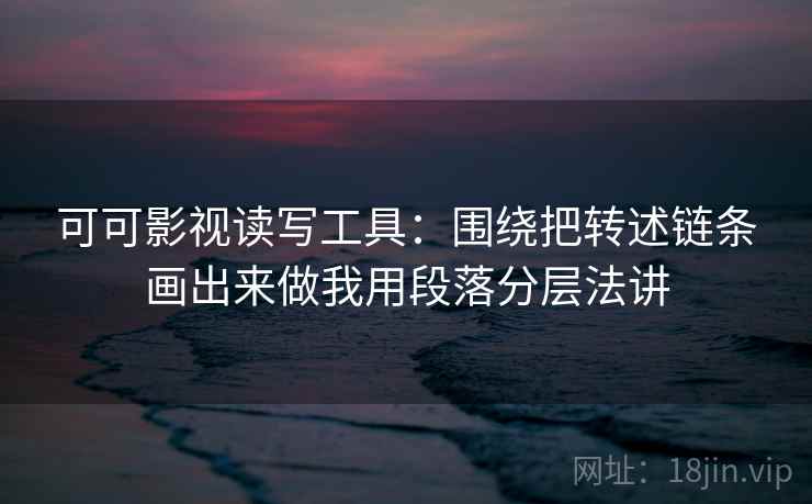 可可影视读写工具:围绕把转述链条画出来做我用段落分层法讲 可可影视读写工具:围绕把转述链条画出来做我用段落分层法讲