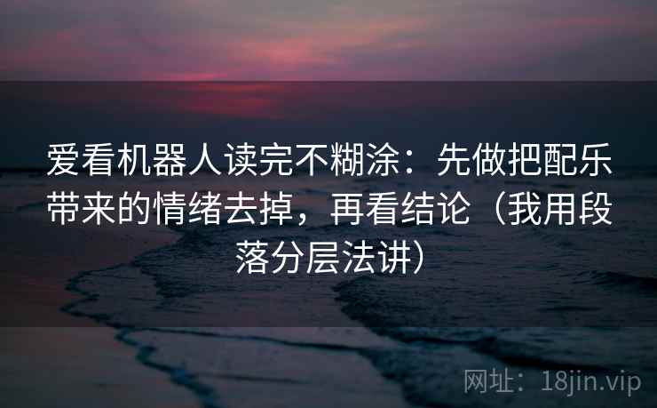 爱看机器人读完不糊涂:先做把配乐带来的情绪去掉,再看结论(我用段落分层法讲) 爱看机器人读完不糊涂:先做把配乐带来的情绪去掉,再看结论(我用段落分层法讲)